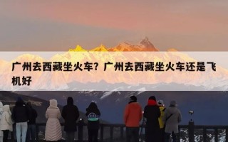 广州去西藏坐火车？广州去西藏坐火车还是飞机好