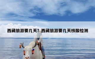 西藏旅游要几天？西藏旅游要几天核酸检测