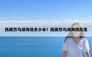 西藏然乌湖海拔多少米？西藏然乌湖海拔高度