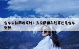 包车去拉萨哪家好？去拉萨租车划算还是包车划算