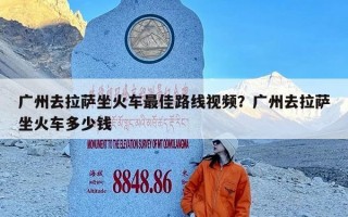 广州去拉萨坐火车最佳路线视频？广州去拉萨坐火车多少钱