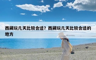 西藏玩几天比较合适？西藏玩几天比较合适的地方