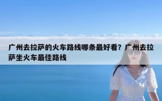 广州去拉萨的火车路线哪条最好看？广州去拉萨坐火车最佳路线