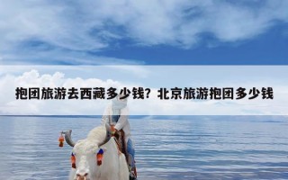 抱团旅游去西藏多少钱？北京旅游抱团多少钱
