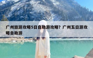 广州旅游攻略5日自助游攻略？广州五日游攻略自助游