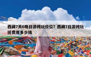 西藏7天6晚日游纯玩价位？西藏7日游纯玩团费用多少钱
