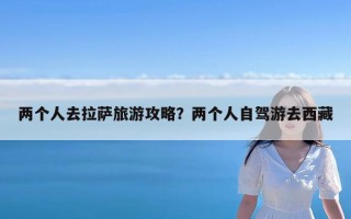 两个人去拉萨旅游攻略？两个人自驾游去西藏