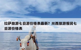 拉萨旅游七日游价格表最新？川西旅游报团七日游价格表