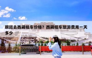 跟团去西藏租车价格？西藏租车旅游费用一天多少