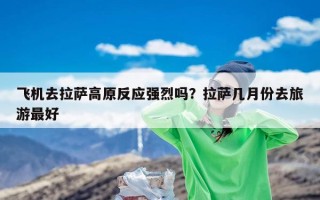 飞机去拉萨高原反应强烈吗？拉萨几月份去旅游最好