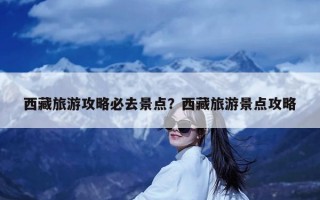 西藏旅游攻略必去景点？西藏旅游景点攻略