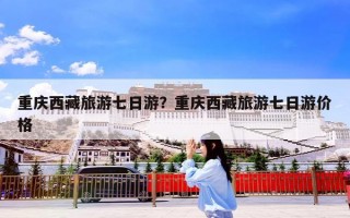 重庆西藏旅游七日游？重庆西藏旅游七日游价格