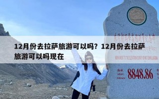 12月份去拉萨旅游可以吗？12月份去拉萨旅游可以吗现在