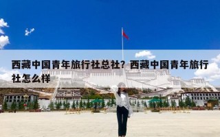 西藏中国青年旅行社总社？西藏中国青年旅行社怎么样