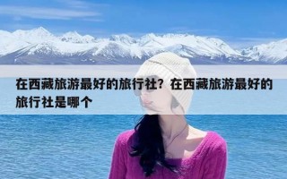 在西藏旅游最好的旅行社？在西藏旅游最好的旅行社是哪个