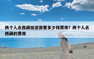 两个人去西藏旅游需要多少钱费用？两个人去西藏的费用