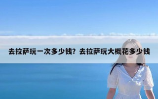 去拉萨玩一次多少钱？去拉萨玩大概花多少钱