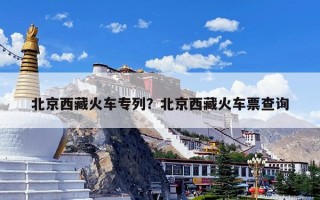 北京西藏火车专列？北京西藏火车票查询