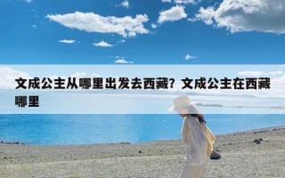 文成公主从哪里出发去西藏？文成公主在西藏哪里