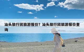 汕头旅行团旅游报价？汕头旅行团旅游报价查询