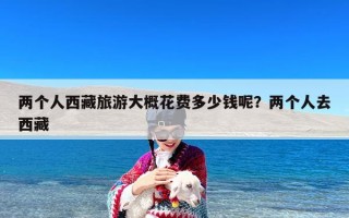 两个人西藏旅游大概花费多少钱呢？两个人去西藏