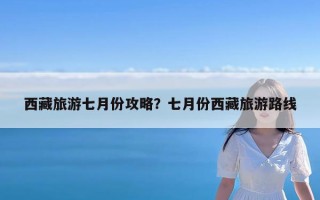 西藏旅游七月份攻略？七月份西藏旅游路线