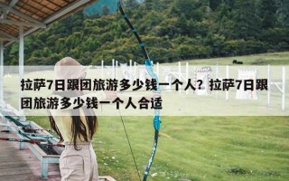拉萨7日跟团旅游多少钱一个人？拉萨7日跟团旅游多少钱一个人合适