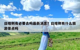 日喀则有必要去吗最新消息？日喀则有什么旅游景点吗