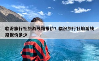 临汾旅行社旅游线路报价？临汾旅行社旅游线路报价多少