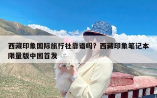 西藏印象国际旅行社靠谱吗？西藏印象笔记本限量版中国首发