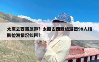 太原去西藏旅游？太原去西藏旅游团98人核酸检测情况如何?