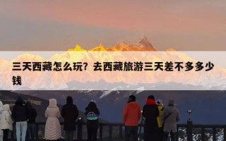 三天西藏怎么玩？去西藏旅游三天差不多多少钱