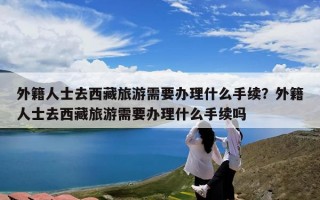 外籍人士去西藏旅游需要办理什么手续？外籍人士去西藏旅游需要办理什么手续吗