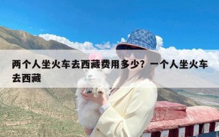 两个人坐火车去西藏费用多少？一个人坐火车去西藏