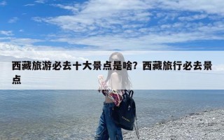 西藏旅游必去十大景点是啥？西藏旅行必去景点