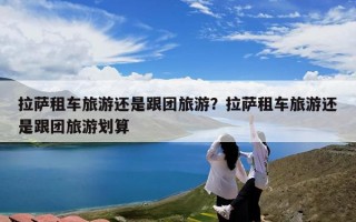 拉萨租车旅游还是跟团旅游？拉萨租车旅游还是跟团旅游划算