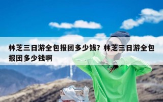 林芝三日游全包报团多少钱？林芝三日游全包报团多少钱啊