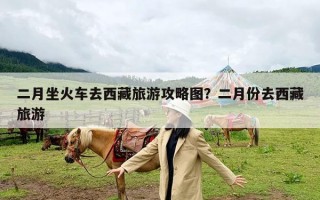 二月坐火车去西藏旅游攻略图？二月份去西藏旅游