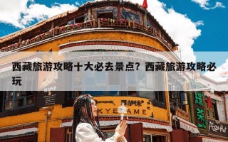 西藏旅游攻略十大必去景点？西藏旅游攻略必玩