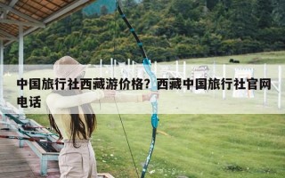 中国旅行社西藏游价格？西藏中国旅行社官网电话