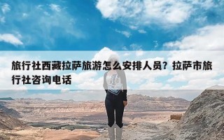 旅行社西藏拉萨旅游怎么安排人员？拉萨市旅行社咨询电话
