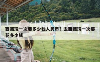 西藏玩一次要多少钱人民币？去西藏玩一次要花多少钱