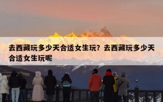 去西藏玩多少天合适女生玩？去西藏玩多少天合适女生玩呢