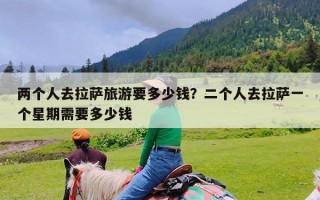 两个人去拉萨旅游要多少钱？二个人去拉萨一个星期需要多少钱