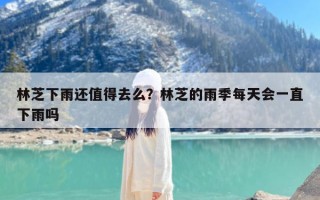林芝下雨还值得去么？林芝的雨季每天会一直下雨吗
