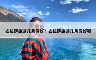 去拉萨旅游几月份好？去拉萨旅游几月份好呢