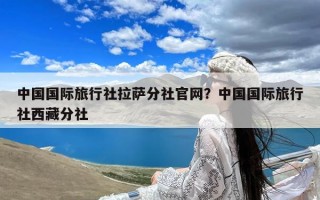 中国国际旅行社拉萨分社官网？中国国际旅行社西藏分社