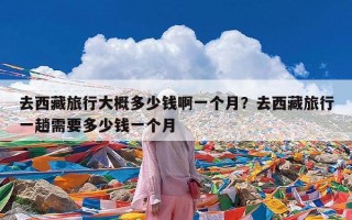 去西藏旅行大概多少钱啊一个月？去西藏旅行一趟需要多少钱一个月