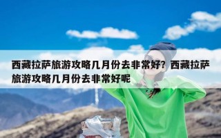 西藏拉萨旅游攻略几月份去非常好？西藏拉萨旅游攻略几月份去非常好呢