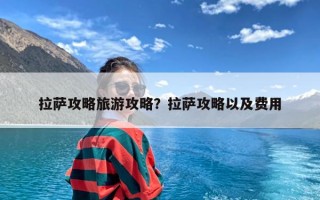 拉萨攻略旅游攻略？拉萨攻略以及费用